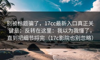 别被标题骗了，17cc最新入口真正关键是：反转在这里：我以为我懂了，直到把细节捋完（17c影院也别忽略）