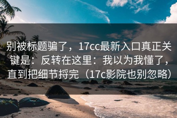 别被标题骗了，17cc最新入口真正关键是：反转在这里：我以为我懂了，直到把细节捋完（17c影院也别忽略）