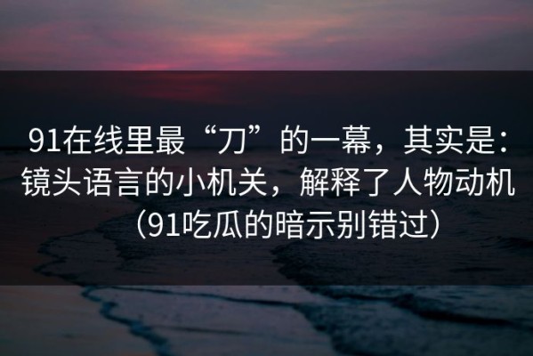 91在线里最“刀”的一幕，其实是：镜头语言的小机关，解释了人物动机（91吃瓜的暗示别错过）