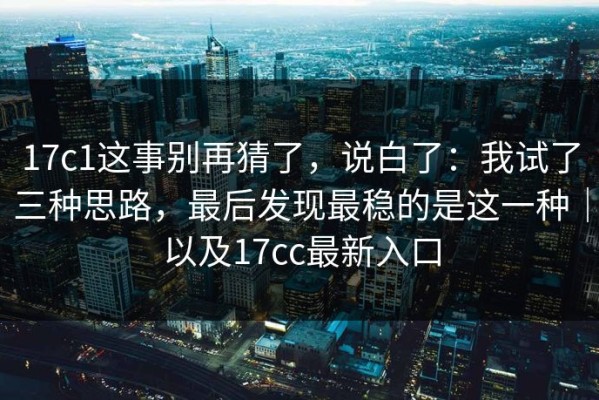 17c1这事别再猜了，说白了：我试了三种思路，最后发现最稳的是这一种｜以及17cc最新入口