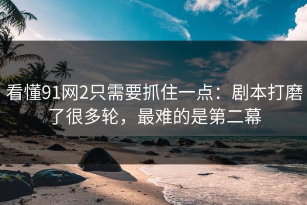 看懂91网2只需要抓住一点：剧本打磨了很多轮，最难的是第二幕