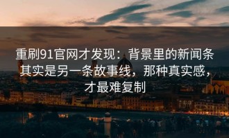 重刷91官网才发现：背景里的新闻条其实是另一条故事线，那种真实感，才最难复制