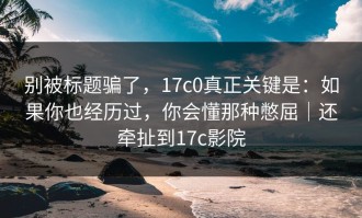 别被标题骗了，17c0真正关键是：如果你也经历过，你会懂那种憋屈｜还牵扯到17c影院