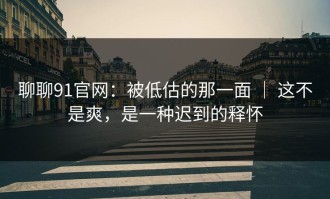 聊聊91官网：被低估的那一面 ｜ 这不是爽，是一种迟到的释怀