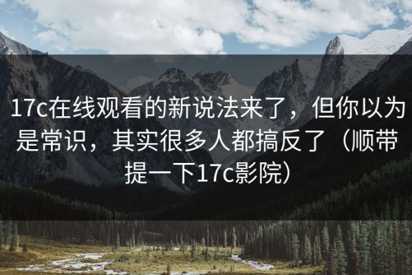 17c在线观看的新说法来了，但你以为是常识，其实很多人都搞反了（顺带提一下17c影院）