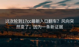 这次轮到17cc最新入口翻车？风向突然变了，因为一条新证据