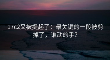17c2又被提起了：最关键的一段被剪掉了，谁动的手？