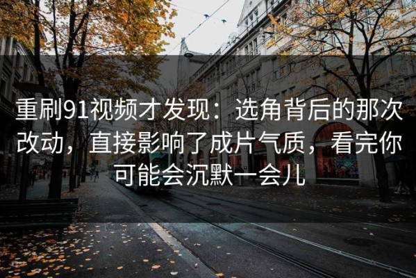 重刷91视频才发现：选角背后的那次改动，直接影响了成片气质，看完你可能会沉默一会儿