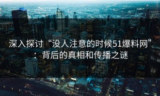深入探讨“没人注意的时候51爆料网”：背后的真相和传播之谜