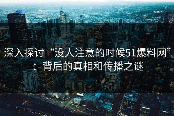 深入探讨“没人注意的时候51爆料网”：背后的真相和传播之谜