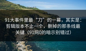 91大事件里最“刀”的一幕，其实是：剪辑版本不止一个，删掉的那条线最关键（91网0的暗示别错过）