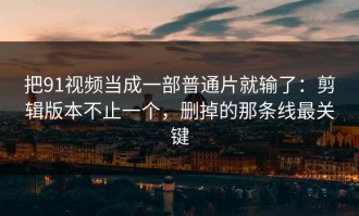把91视频当成一部普通片就输了：剪辑版本不止一个，删掉的那条线最关键
