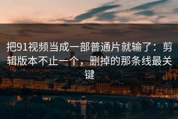 把91视频当成一部普通片就输了：剪辑版本不止一个，删掉的那条线最关键