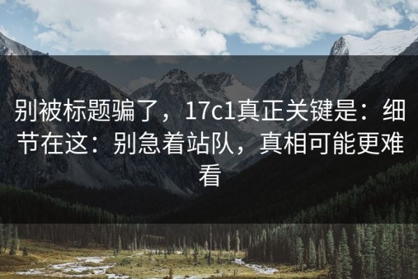 别被标题骗了，17c1真正关键是：细节在这：别急着站队，真相可能更难看