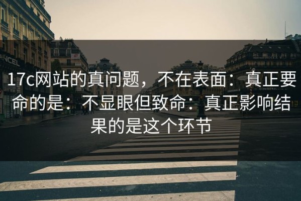 17c网站的真问题，不在表面：真正要命的是：不显眼但致命：真正影响结果的是这个环节
