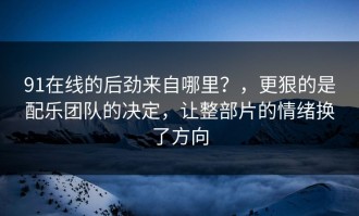 91在线的后劲来自哪里？，更狠的是配乐团队的决定，让整部片的情绪换了方向