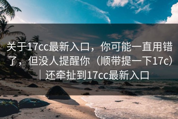关于17cc最新入口，你可能一直用错了，但没人提醒你（顺带提一下17c）｜还牵扯到17cc最新入口