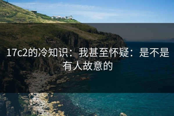 17c2的冷知识：我甚至怀疑：是不是有人故意的
