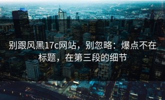 别跟风黑17c网站，别忽略：爆点不在标题，在第三段的细节