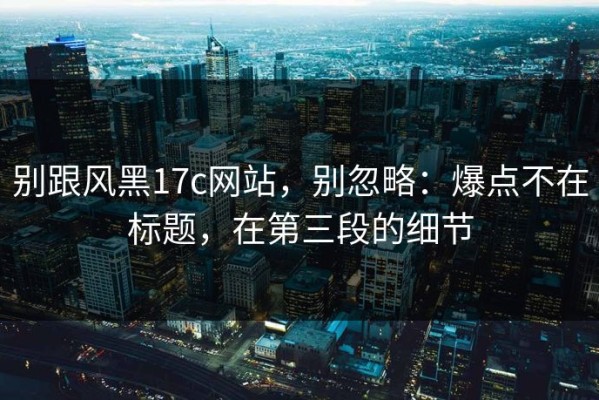 别跟风黑17c网站，别忽略：爆点不在标题，在第三段的细节