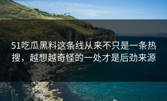 51吃瓜黑料这条线从来不只是一条热搜，越想越奇怪的一处才是后劲来源