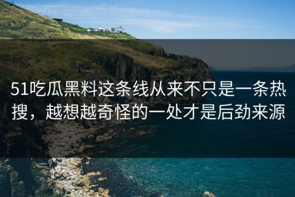 51吃瓜黑料这条线从来不只是一条热搜，越想越奇怪的一处才是后劲来源