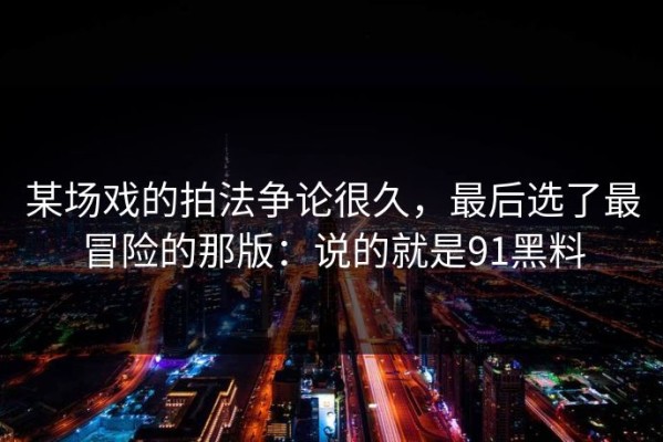 某场戏的拍法争论很久，最后选了最冒险的那版：说的就是91黑料