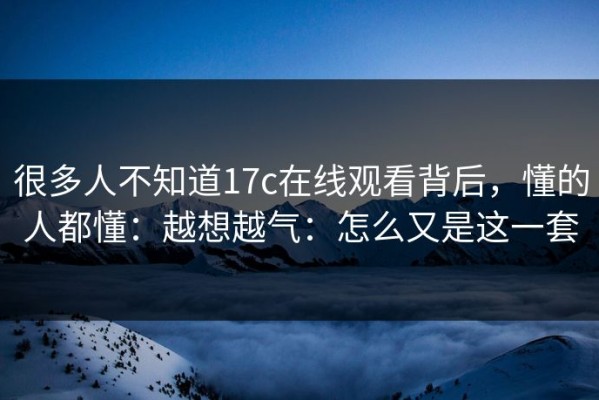 很多人不知道17c在线观看背后，懂的人都懂：越想越气：怎么又是这一套
