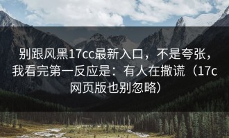 别跟风黑17cc最新入口，不是夸张，我看完第一反应是：有人在撒谎（17c网页版也别忽略）