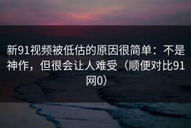 新91视频被低估的原因很简单：不是神作，但很会让人难受（顺便对比91网0）