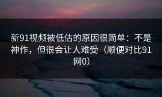 新91视频被低估的原因很简单：不是神作，但很会让人难受（顺便对比91网0）