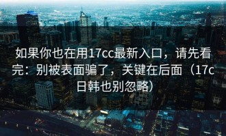 如果你也在用17cc最新入口，请先看完：别被表面骗了，关键在后面（17c日韩也别忽略）