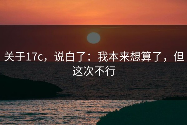 关于17c，说白了：我本来想算了，但这次不行