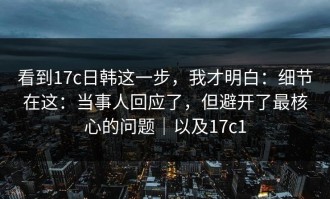看到17c日韩这一步，我才明白：细节在这：当事人回应了，但避开了最核心的问题｜以及17c1