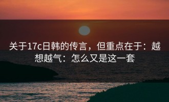 关于17c日韩的传言，但重点在于：越想越气：怎么又是这一套