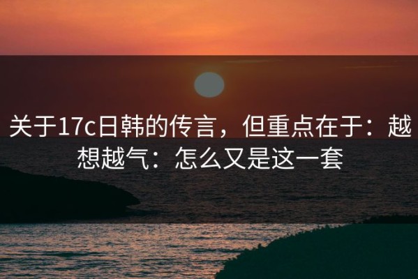 关于17c日韩的传言，但重点在于：越想越气：怎么又是这一套