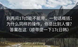 别再问17c0能不能用，一句话概括：为什么同样的操作，你总比别人慢？答案在这（顺带提一下17c日韩）
