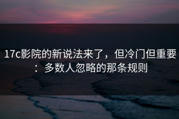 17c影院的新说法来了，但冷门但重要：多数人忽略的那条规则