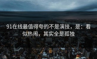 91在线最值得夸的不是演技，是：看似热闹，其实全是孤独