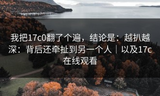 我把17c0翻了个遍，结论是：越扒越深：背后还牵扯到另一个人｜以及17c在线观看