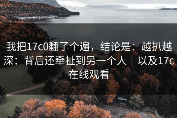 我把17c0翻了个遍，结论是：越扒越深：背后还牵扯到另一个人｜以及17c在线观看