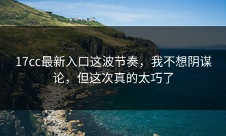 17cc最新入口这波节奏，我不想阴谋论，但这次真的太巧了