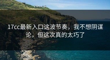 17cc最新入口这波节奏，我不想阴谋论，但这次真的太巧了
