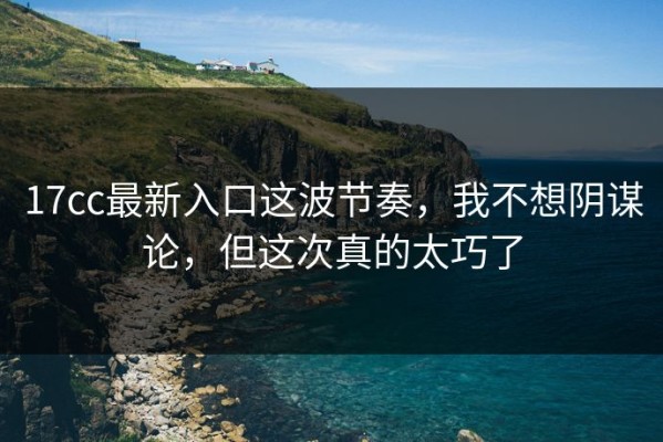 17cc最新入口这波节奏，我不想阴谋论，但这次真的太巧了