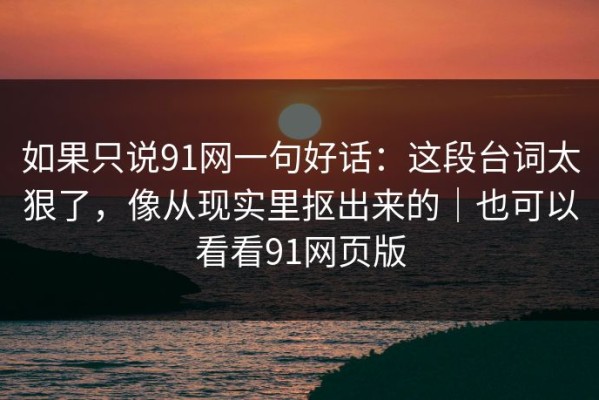 如果只说91网一句好话：这段台词太狠了，像从现实里抠出来的｜也可以看看91网页版