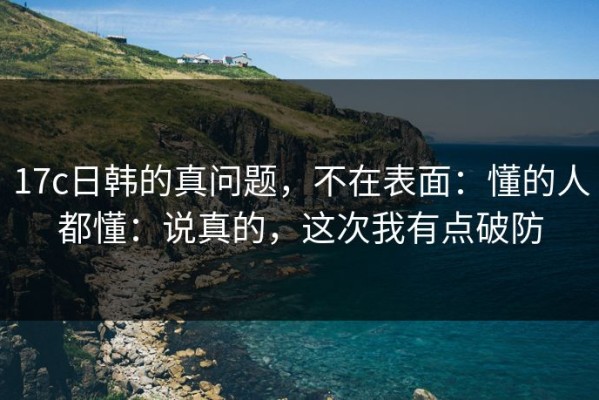 17c日韩的真问题，不在表面：懂的人都懂：说真的，这次我有点破防