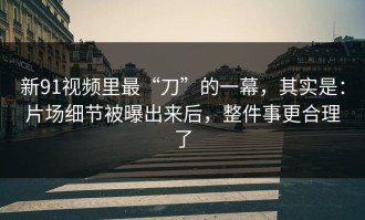 新91视频里最“刀”的一幕，其实是：片场细节被曝出来后，整件事更合理了