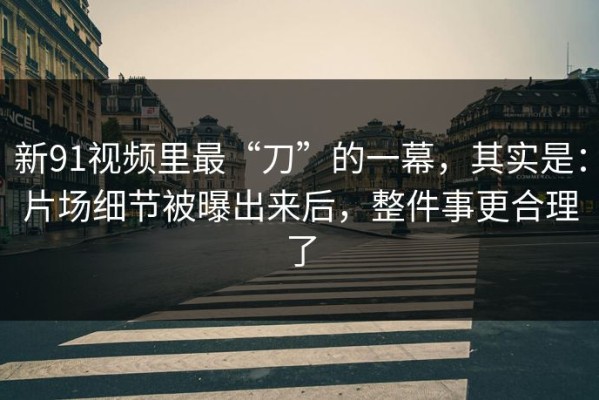 新91视频里最“刀”的一幕，其实是：片场细节被曝出来后，整件事更合理了
