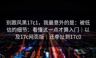 别跟风黑17c1，我最意外的是：被低估的细节：看懂这一点才算入门｜以及17c网页版｜还牵扯到17c0