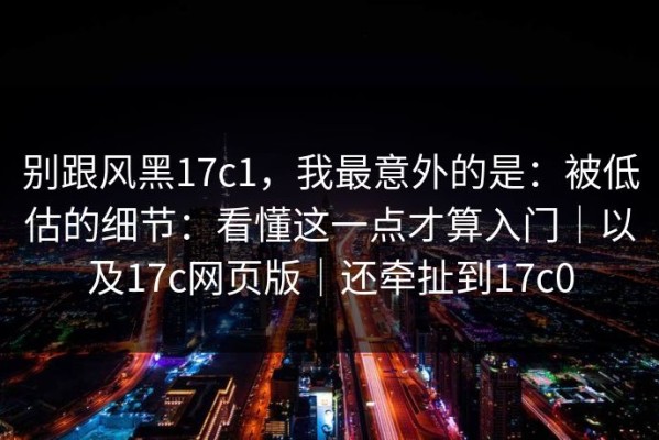 别跟风黑17c1，我最意外的是：被低估的细节：看懂这一点才算入门｜以及17c网页版｜还牵扯到17c0
